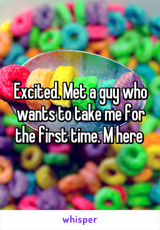 Excited. Met a guy who wants to take me for the first time. M here 