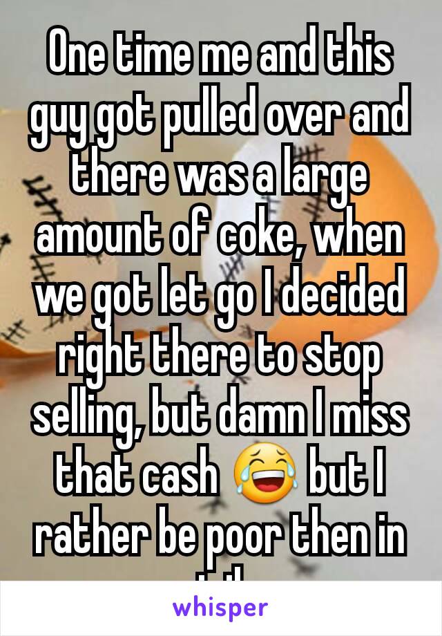 One time me and this guy got pulled over and there was a large amount of coke, when we got let go I decided right there to stop selling, but damn I miss that cash 😂 but I rather be poor then in jail