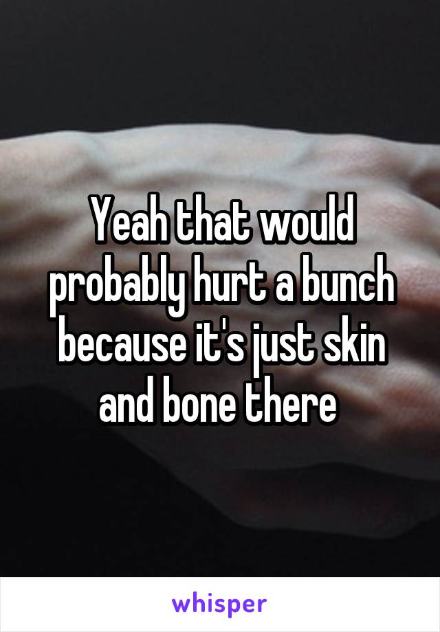 Yeah that would probably hurt a bunch because it's just skin and bone there 