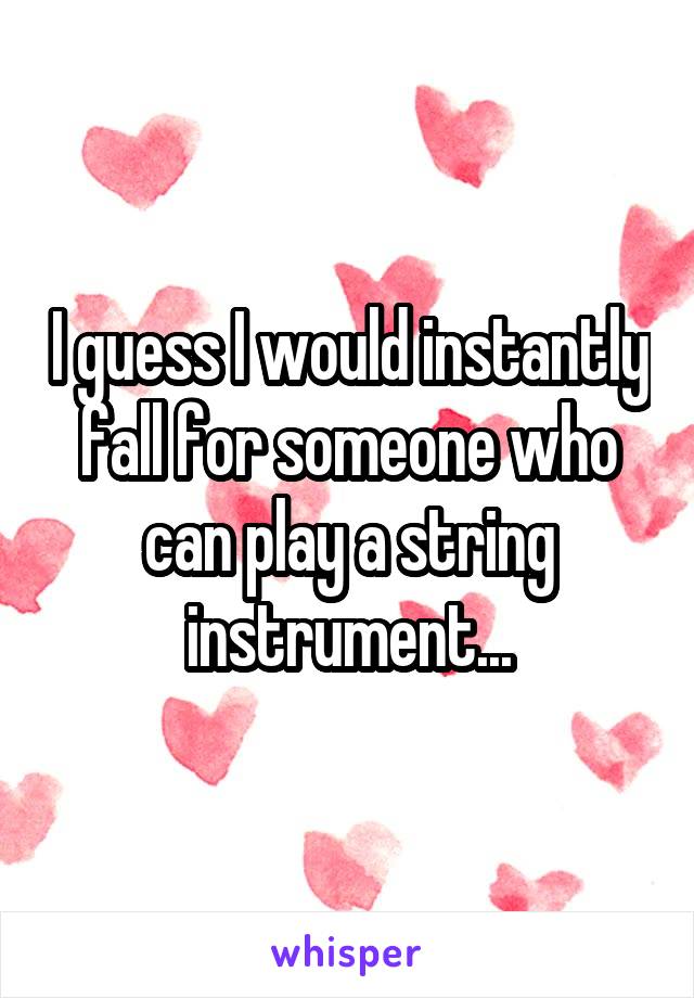 I guess I would instantly fall for someone who can play a string instrument...