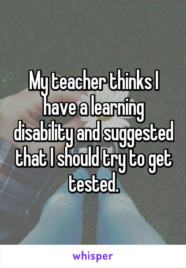 My teacher thinks I have a learning disability and suggested that I should try to get tested.