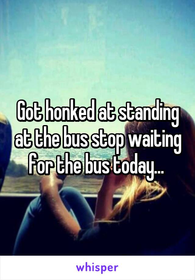 Got honked at standing at the bus stop waiting for the bus today... 