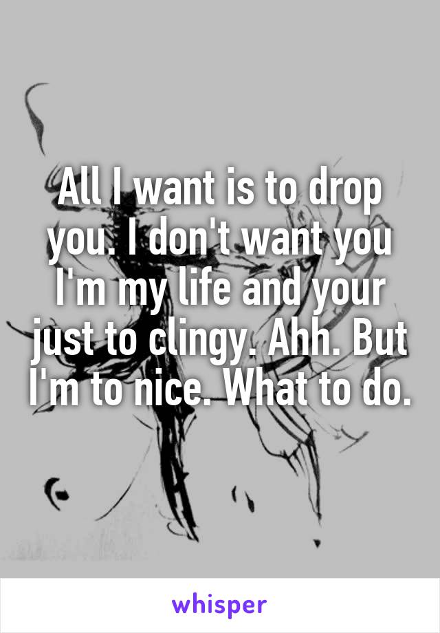 All I want is to drop you. I don't want you I'm my life and your just to clingy. Ahh. But I'm to nice. What to do. 