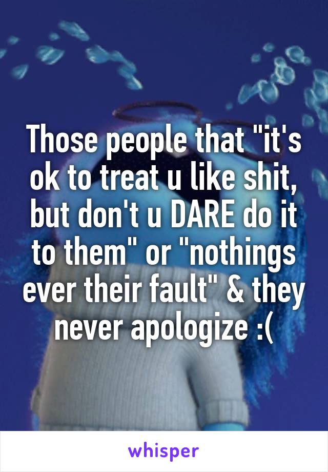 Those people that "it's ok to treat u like shit, but don't u DARE do it to them" or "nothings ever their fault" & they never apologize :(