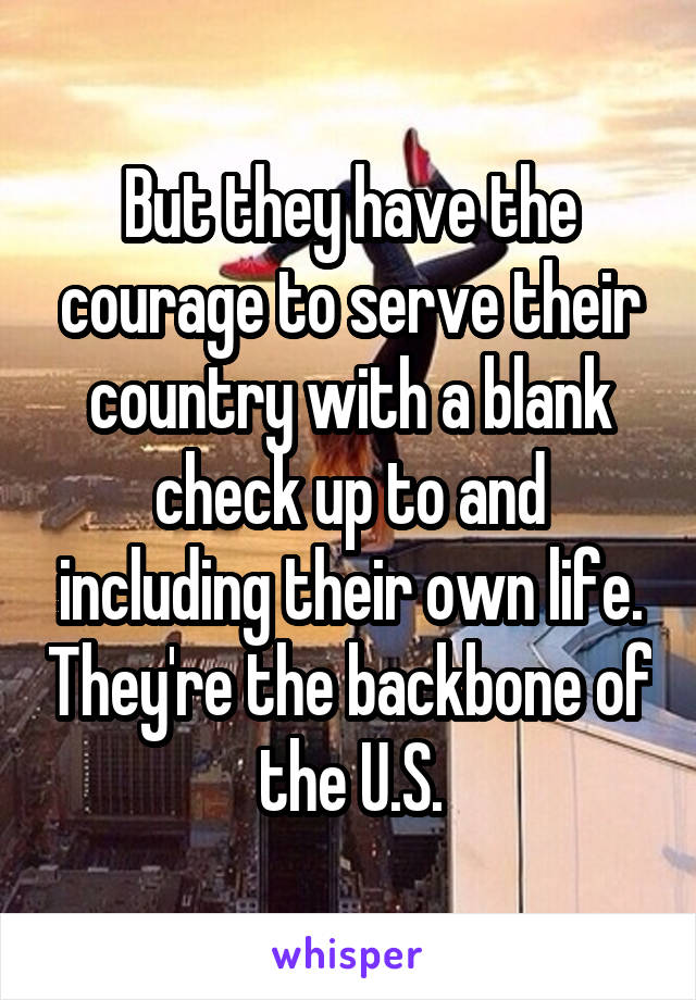 But they have the courage to serve their country with a blank check up to and including their own life. They're the backbone of the U.S.