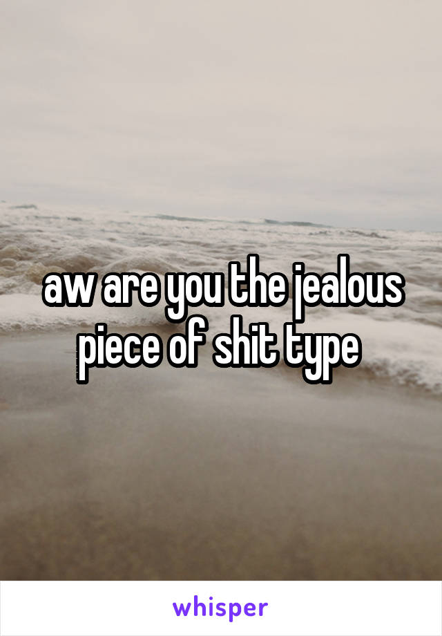 aw are you the jealous piece of shit type 