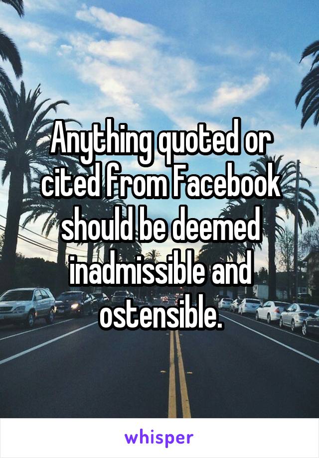 Anything quoted or cited from Facebook should be deemed inadmissible and ostensible.
