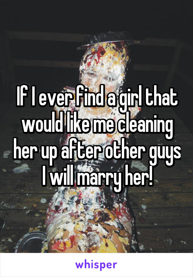 If I ever find a girl that would like me cleaning her up after other guys I will marry her!