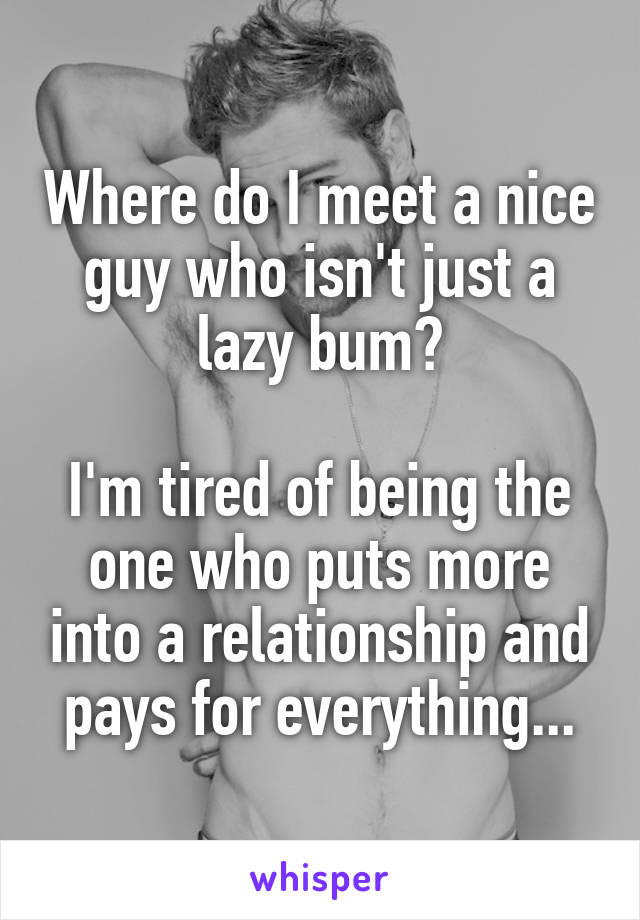 Where do I meet a nice guy who isn't just a lazy bum?

I'm tired of being the one who puts more into a relationship and pays for everything...