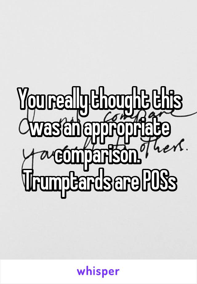 You really thought this was an appropriate comparison.  Trumptards are POSs