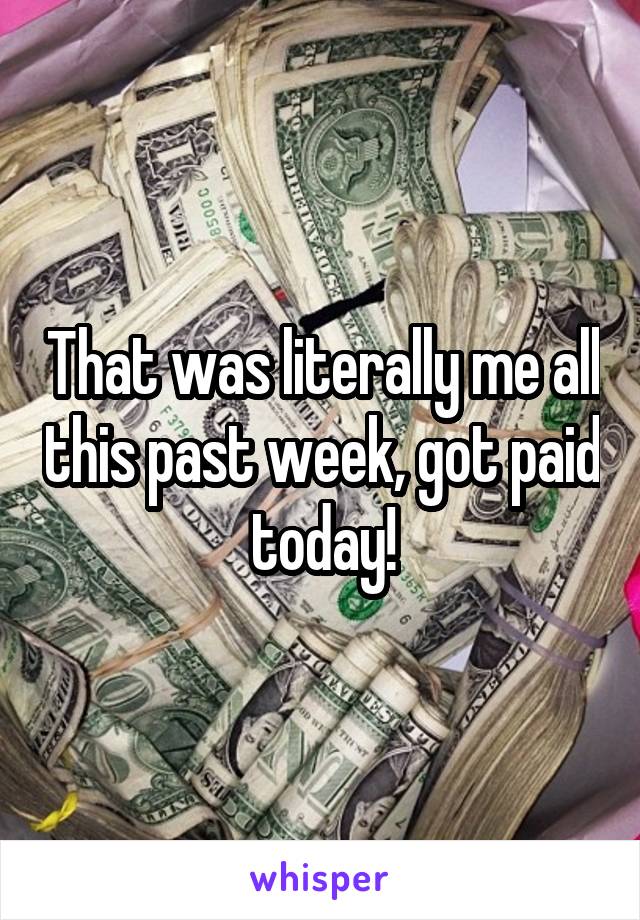 That was literally me all this past week, got paid today!