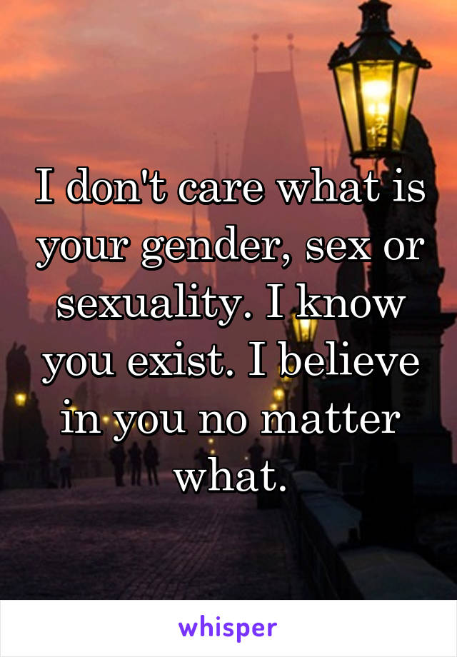 I don't care what is your gender, sex or sexuality. I know you exist. I believe in you no matter what.