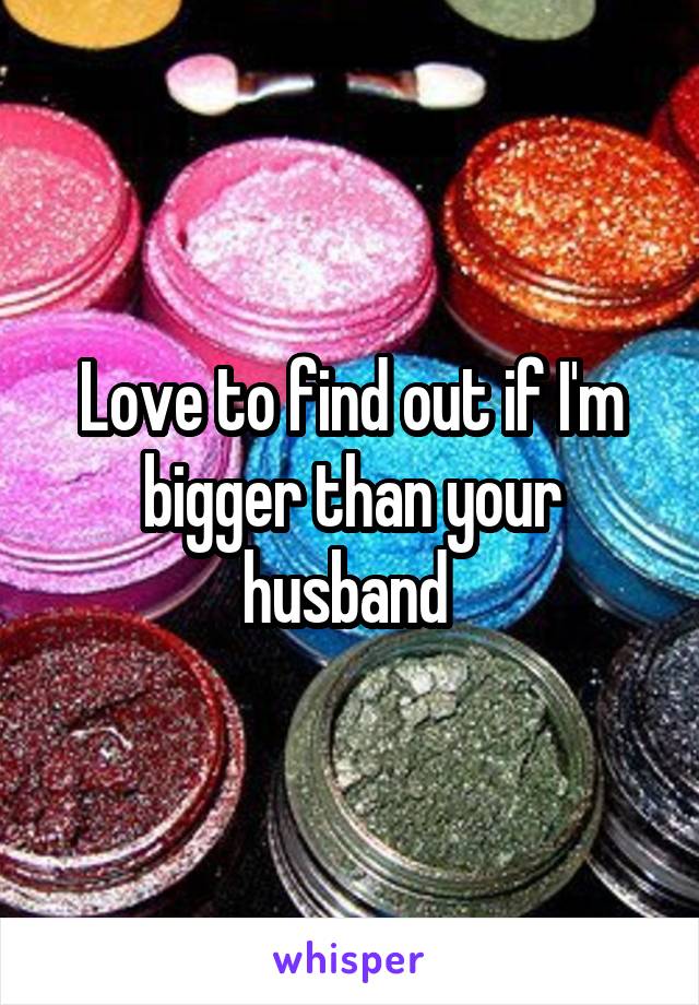 Love to find out if I'm bigger than your husband 