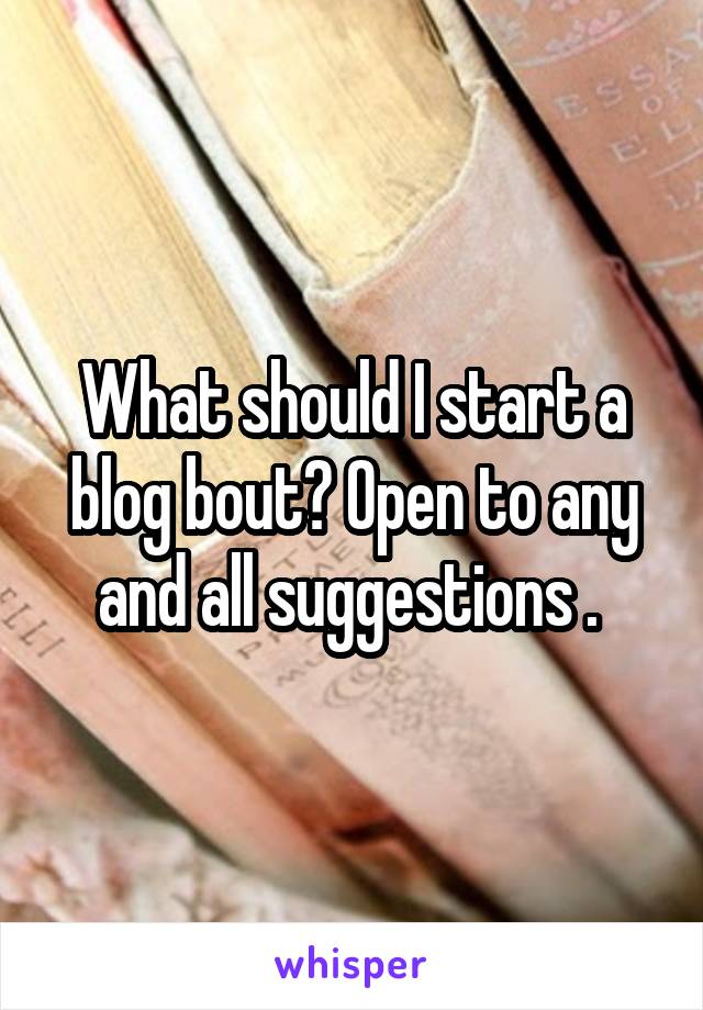 What should I start a blog bout? Open to any and all suggestions . 