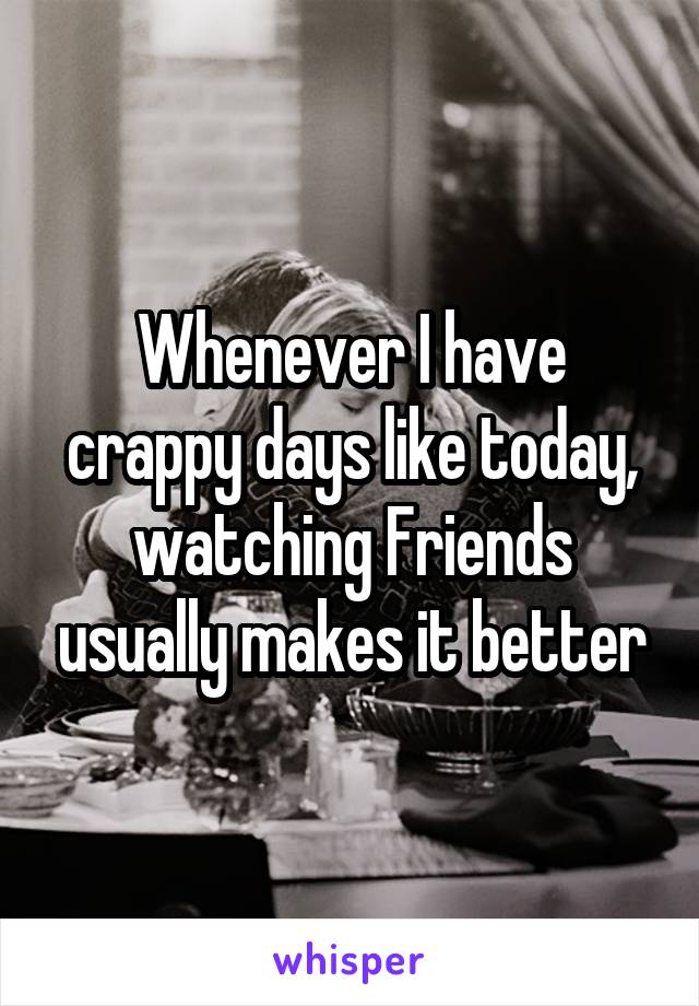 Whenever I have crappy days like today, watching Friends usually makes it better