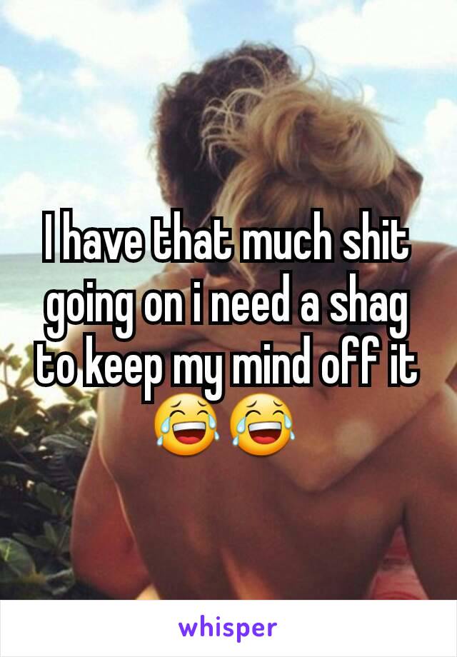 I have that much shit going on i need a shag to keep my mind off it😂😂 