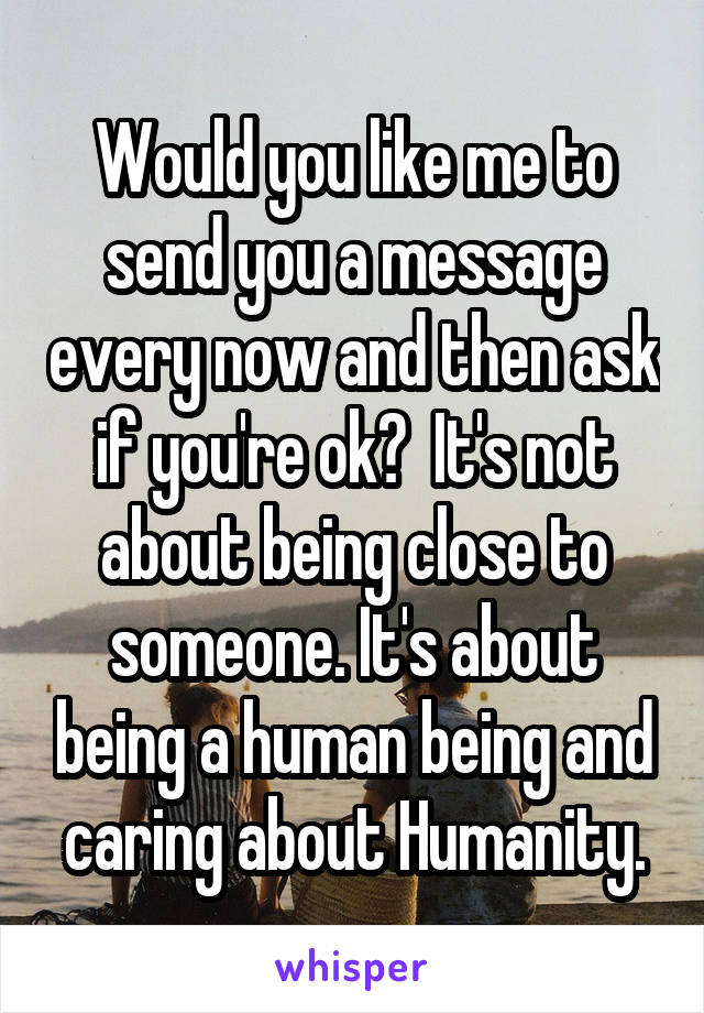 Would you like me to send you a message every now and then ask if you're ok?  It's not about being close to someone. It's about being a human being and caring about Humanity.