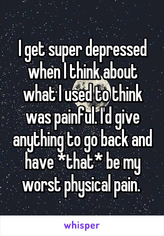 I get super depressed when I think about what I used to think was painful. I'd give anything to go back and have *that* be my worst physical pain. 