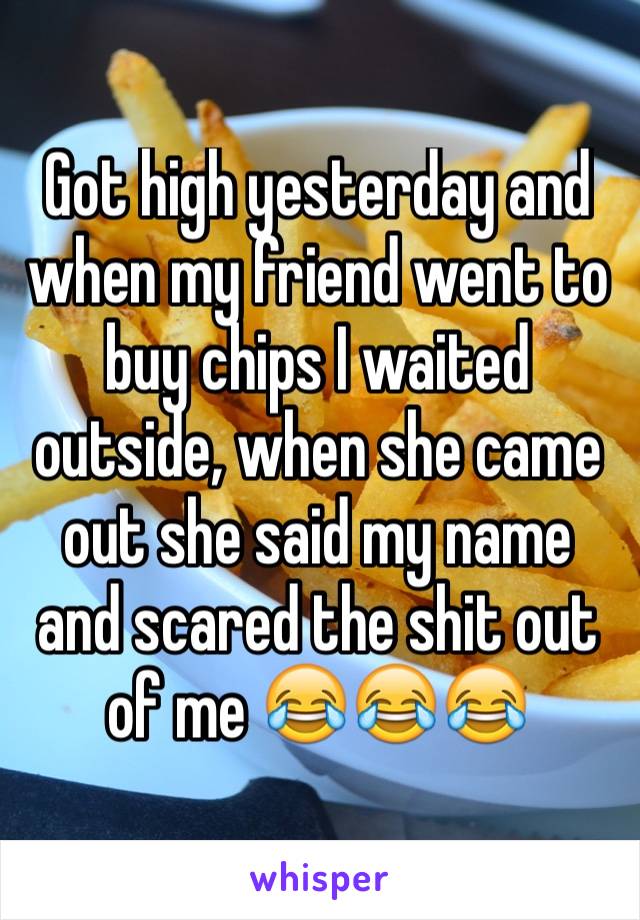 Got high yesterday and when my friend went to buy chips I waited outside, when she came out she said my name and scared the shit out of me 😂😂😂