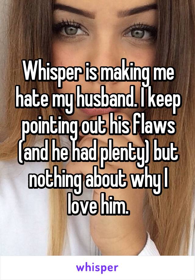Whisper is making me hate my husband. I keep pointing out his flaws (and he had plenty) but nothing about why I love him.