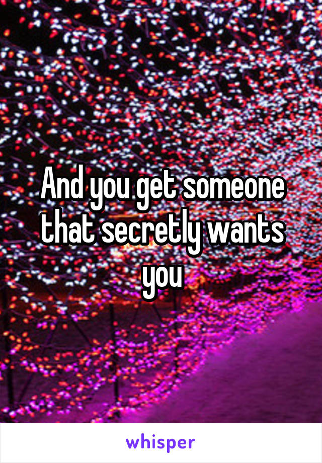 And you get someone that secretly wants you
