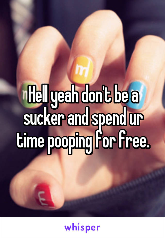 Hell yeah don't be a sucker and spend ur time pooping for free.