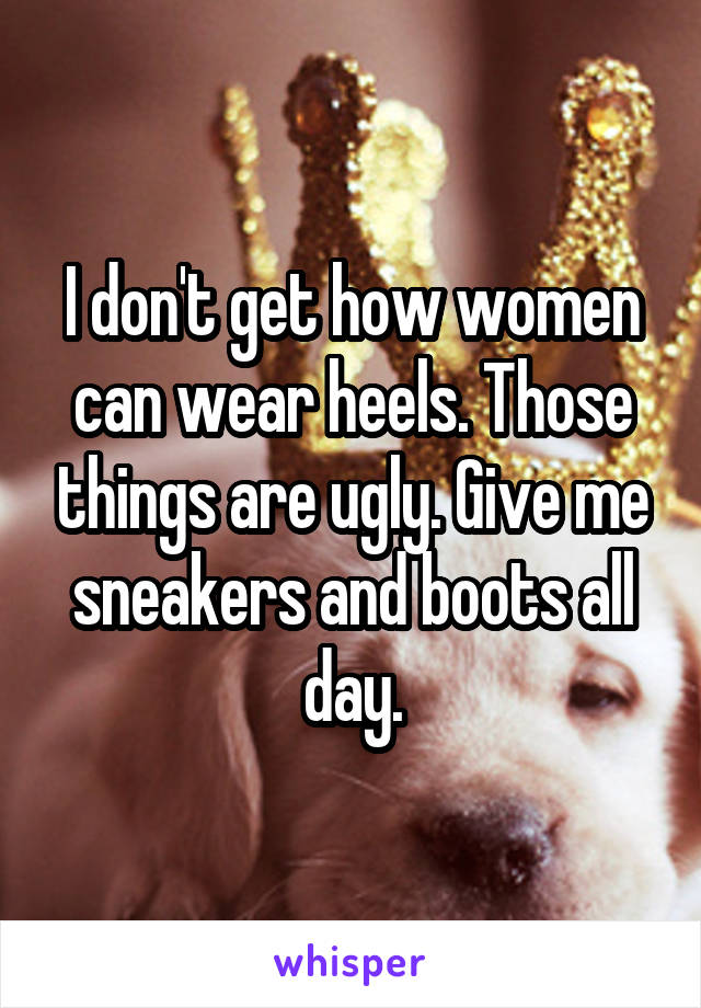 I don't get how women can wear heels. Those things are ugly. Give me sneakers and boots all day.