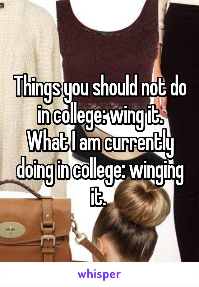 Things you should not do in college: wing it.
What I am currently doing in college: winging it. 