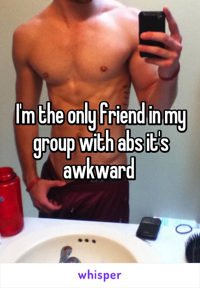 I'm the only friend in my group with abs it's awkward 