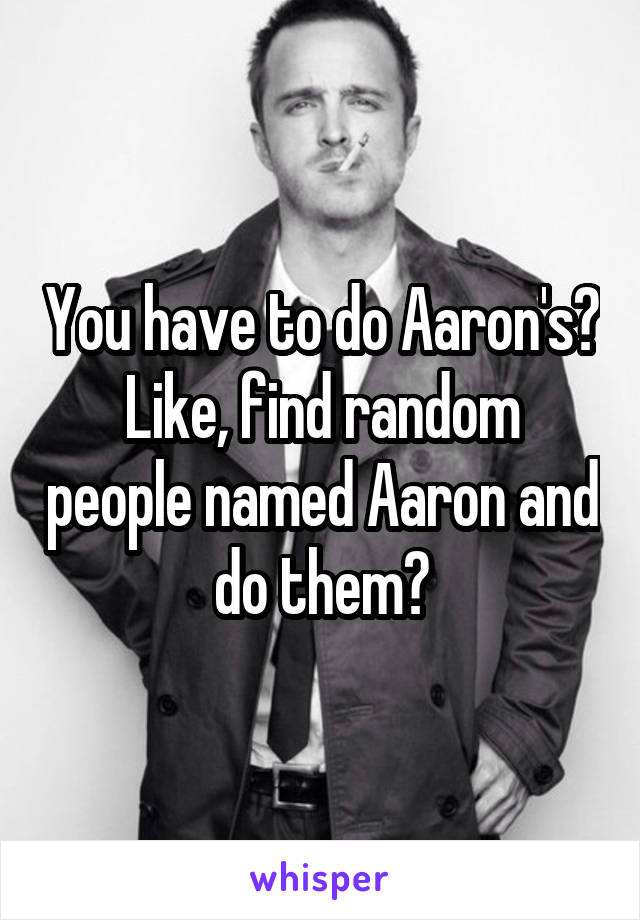 You have to do Aaron's?
Like, find random people named Aaron and do them?