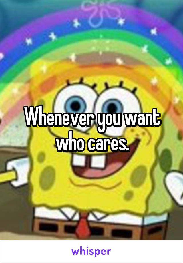 Whenever you want who cares.