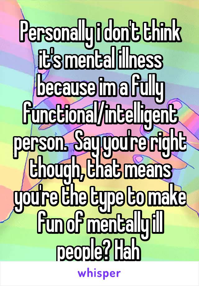 Personally i don't think it's mental illness because im a fully functional/intelligent person.  Say you're right though, that means you're the type to make fun of mentally ill people? Hah 