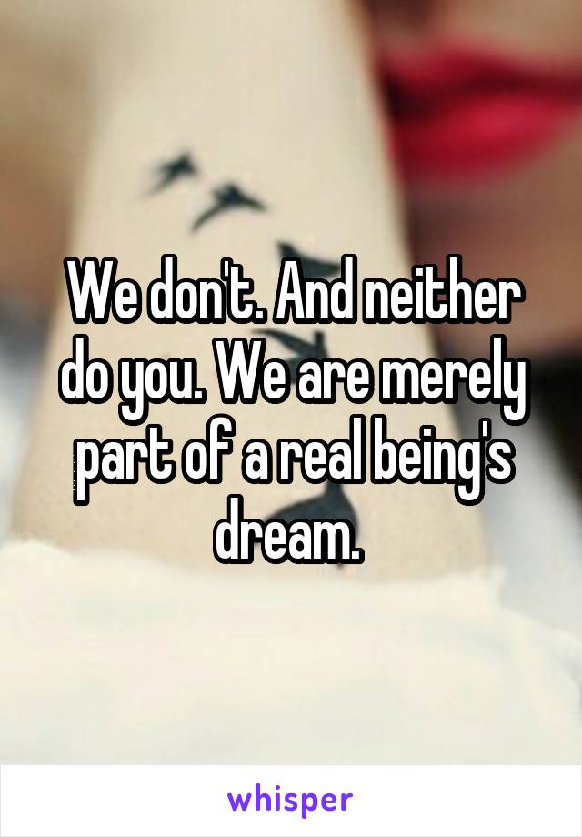We don't. And neither do you. We are merely part of a real being's dream. 