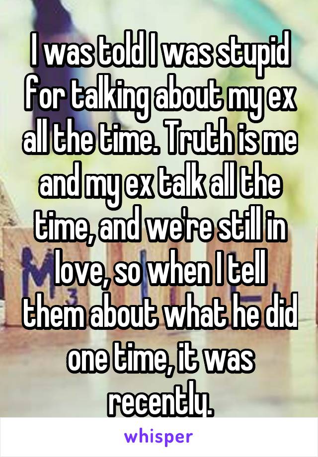 I was told I was stupid for talking about my ex all the time. Truth is me and my ex talk all the time, and we're still in love, so when I tell them about what he did one time, it was recently.