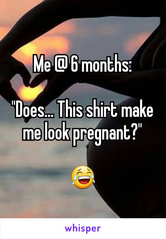 Me @ 6 months:

"Does... This shirt make me look pregnant?"

😂