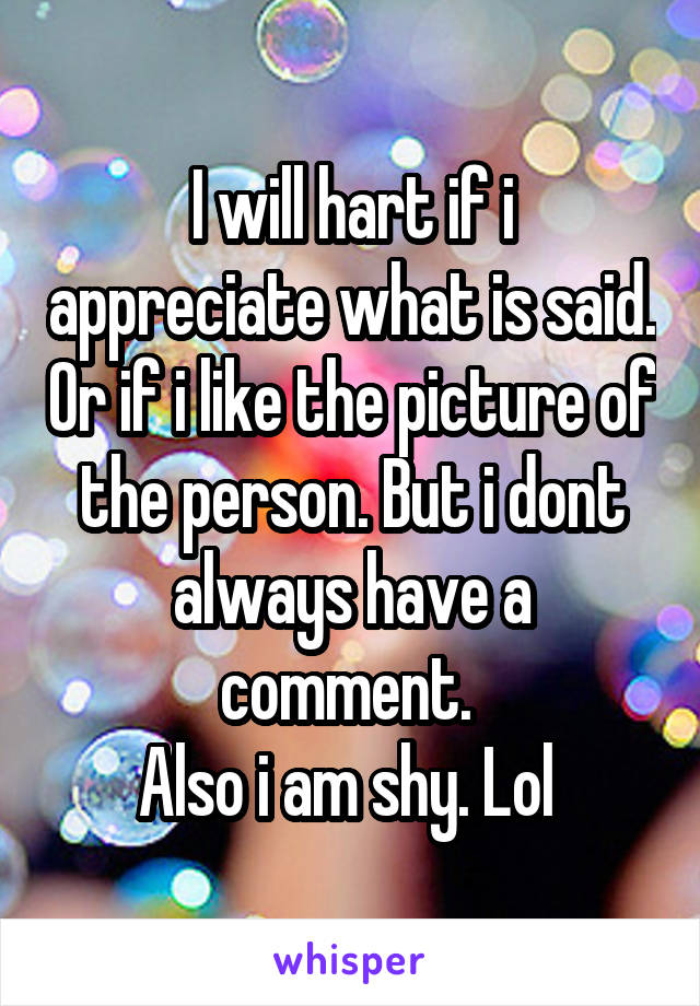 I will hart if i appreciate what is said. Or if i like the picture of the person. But i dont always have a comment. 
Also i am shy. Lol 