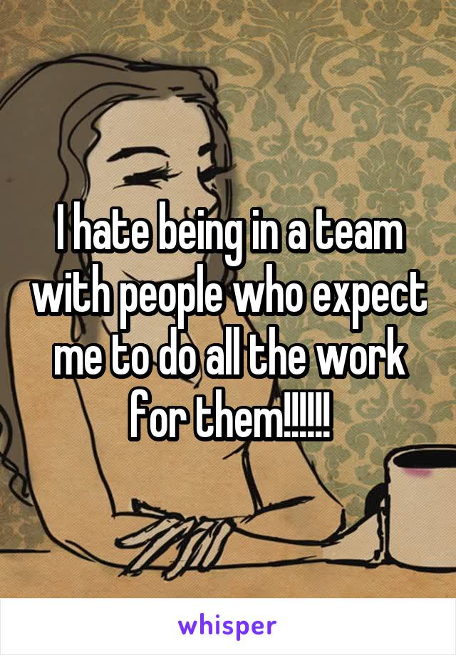 I hate being in a team with people who expect me to do all the work for them!!!!!!