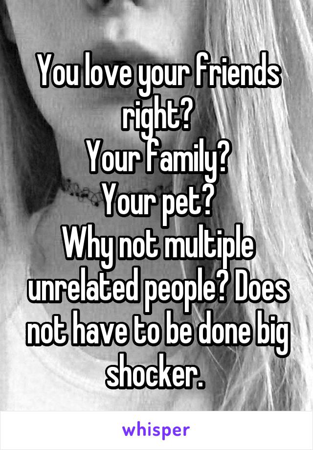 You love your friends right?
Your family?
Your pet?
Why not multiple unrelated people? Does not have to be done big shocker. 