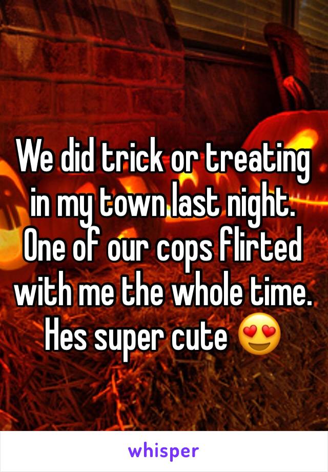 We did trick or treating in my town last night. One of our cops flirted with me the whole time. Hes super cute 😍