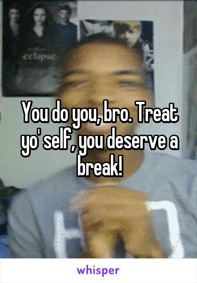 You do you, bro. Treat yo' self, you deserve a break!