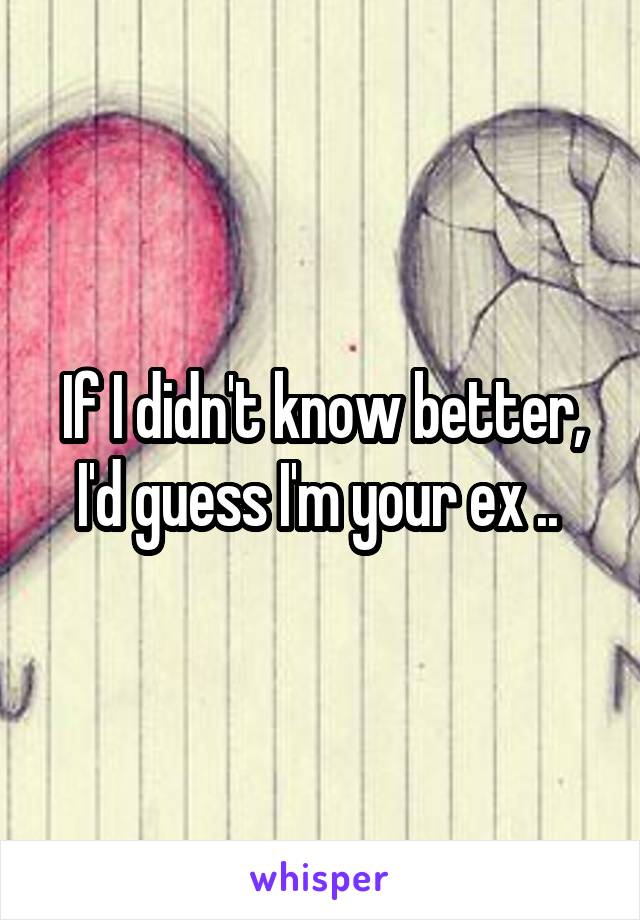 If I didn't know better, I'd guess I'm your ex .. 