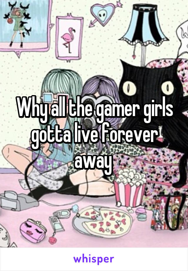 Why all the gamer girls gotta live forever away 