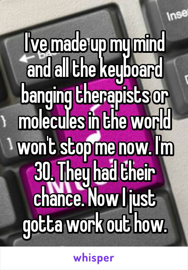 I've made up my mind and all the keyboard banging therapists or molecules in the world won't stop me now. I'm 30. They had their chance. Now I just gotta work out how.
