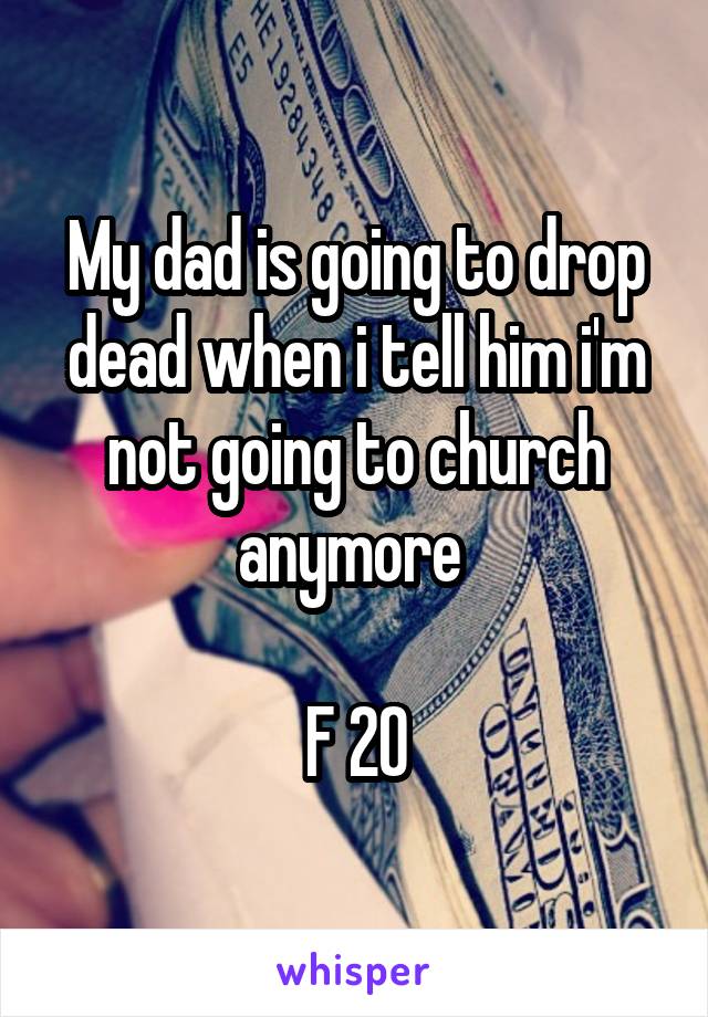 My dad is going to drop dead when i tell him i'm not going to church anymore 

F 20