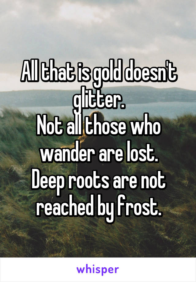 All that is gold doesn't glitter.
Not all those who wander are lost.
Deep roots are not reached by frost.