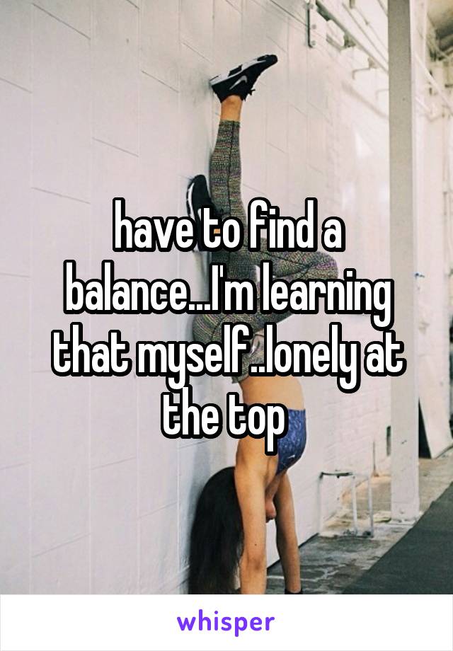 have to find a balance...I'm learning that myself..lonely at the top 