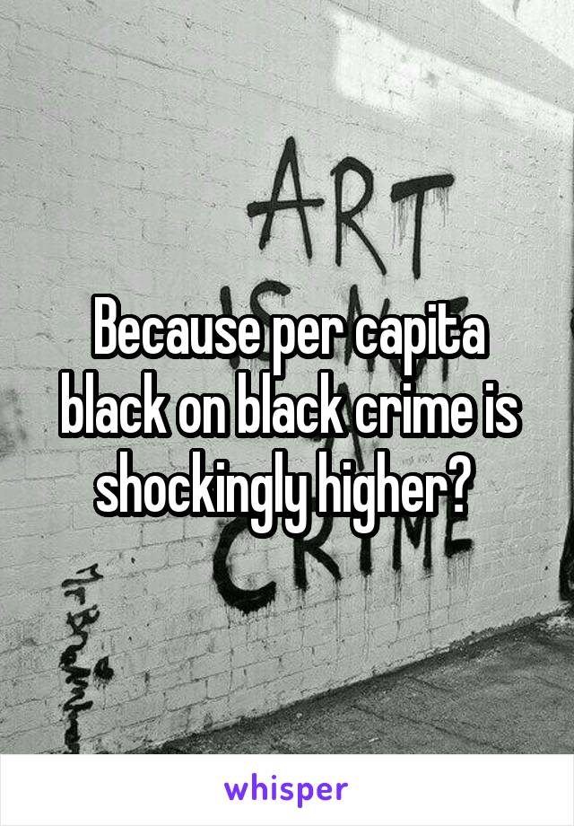 Because per capita black on black crime is shockingly higher? 