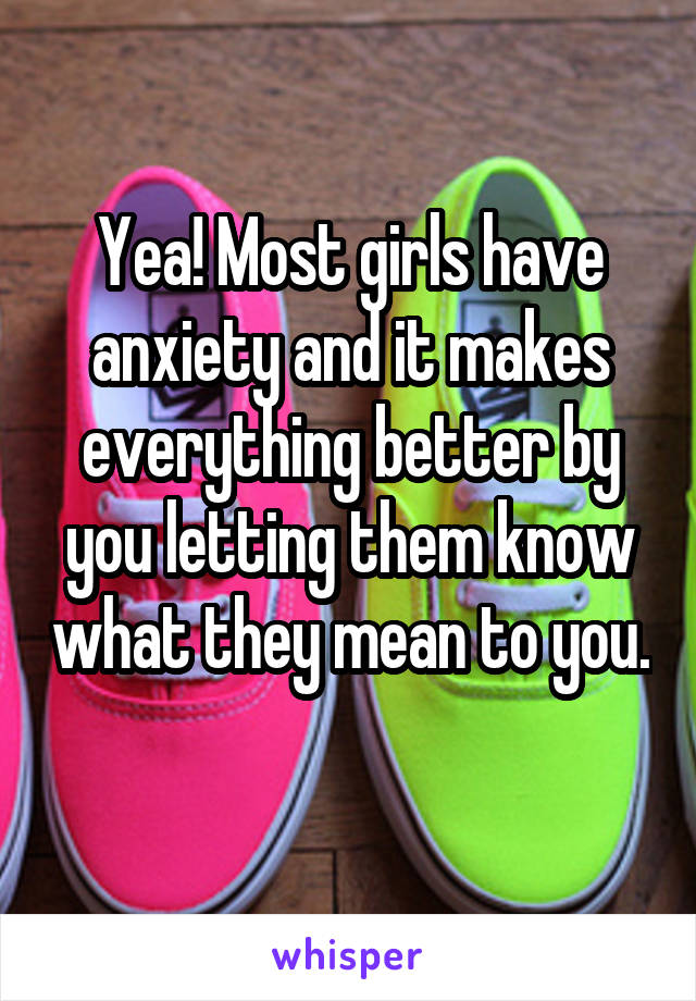 Yea! Most girls have anxiety and it makes everything better by you letting them know what they mean to you. 