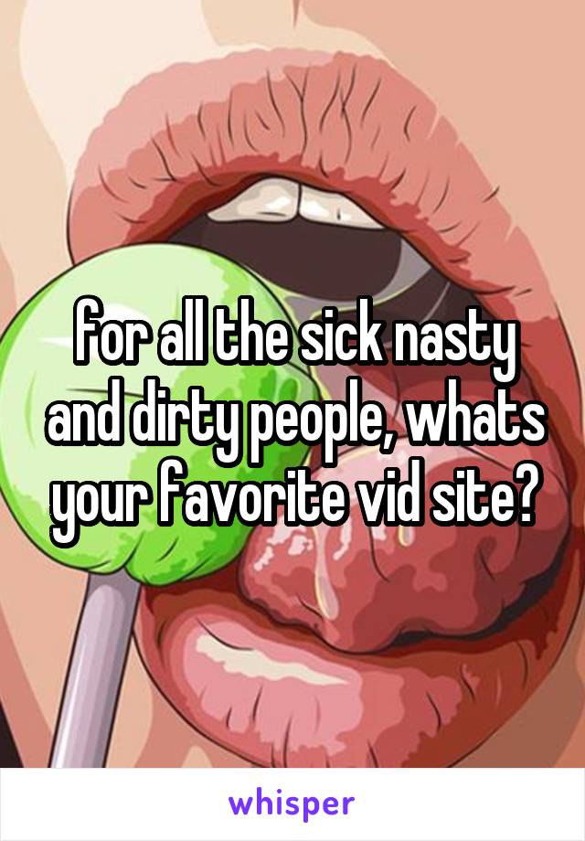 for all the sick nasty and dirty people, whats your favorite vid site?