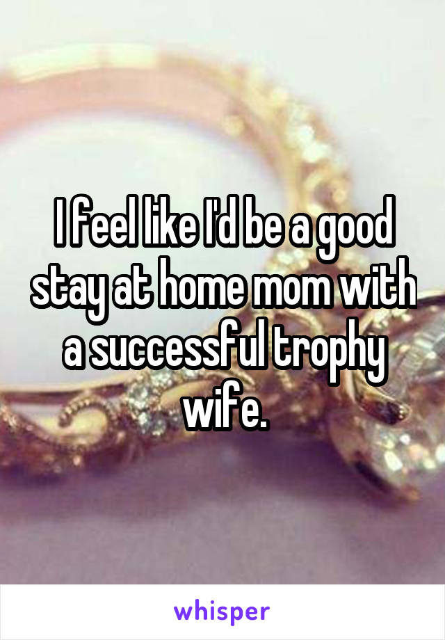 I feel like I'd be a good stay at home mom with a successful trophy wife.